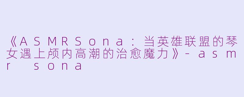 《ASMRSona：当英雄联盟的琴女遇上颅内高潮的治愈魔力》-asmr sona