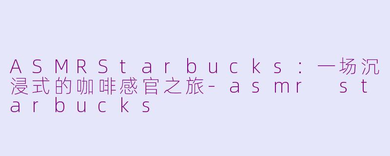ASMRStarbucks：一场沉浸式的咖啡感官之旅-asmr starbucks