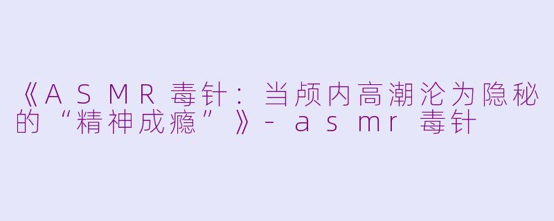 《ASMR毒针：当颅内高潮沦为隐秘的“精神成瘾”》-asmr毒针