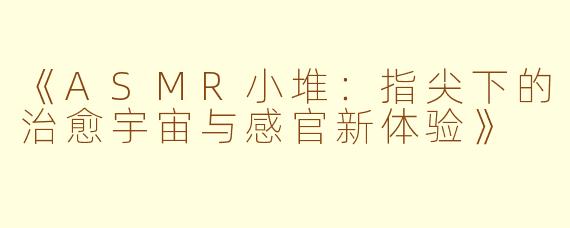 《ASMR小堆：指尖下的治愈宇宙与感官新体验》