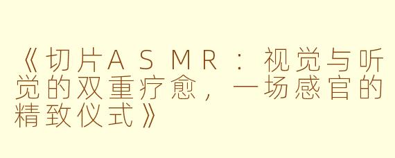 《切片ASMR：视觉与听觉的双重疗愈，一场感官的精致仪式》