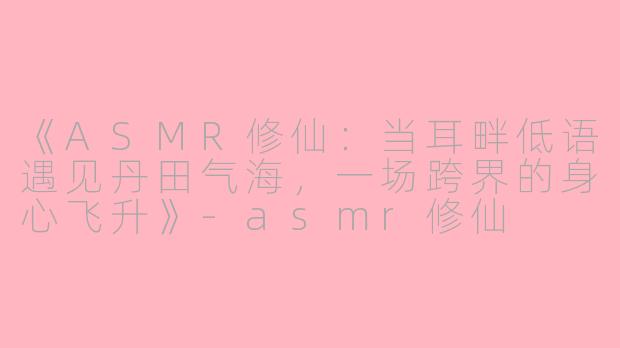 《ASMR修仙：当耳畔低语遇见丹田气海，一场跨界的身心飞升》-asmr修仙