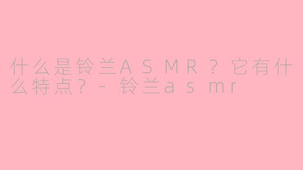 什么是铃兰ASMR？它有什么特点？-铃兰asmr