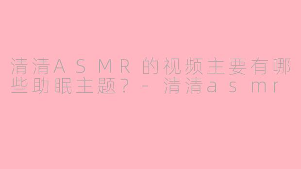 清清ASMR的视频主要有哪些助眠主题?