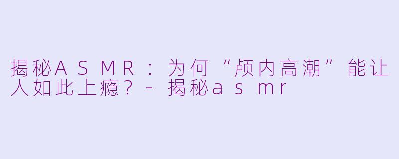 揭秘ASMR：为何“颅内高潮”能让人如此上瘾？-揭秘asmr