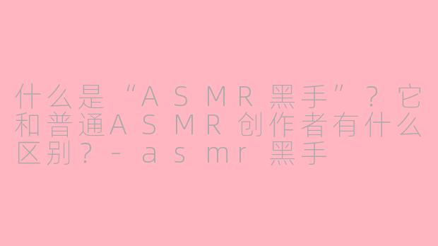 什么是“ASMR黑手”？它和普通ASMR创作者有什么区别？-asmr黑手