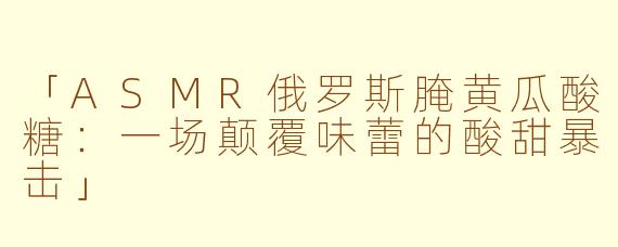 「ASMR俄罗斯腌黄瓜酸糖：一场颠覆味蕾的酸甜暴击」