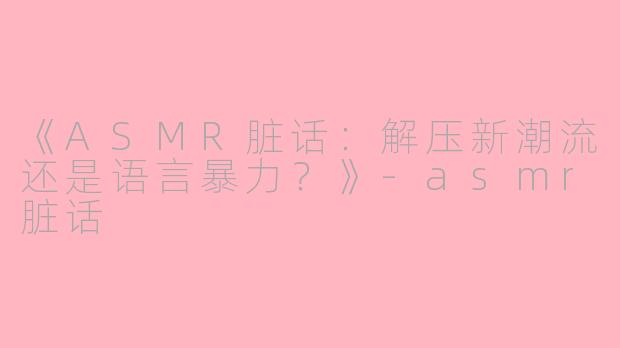 《ASMR脏话：解压新潮流还是语言暴力？》-asmr脏话