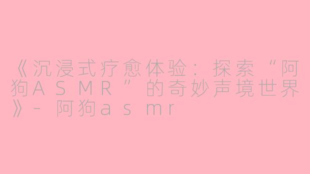 《沉浸式疗愈体验：探索“阿狗ASMR”的奇妙声境世界》-阿狗asmr