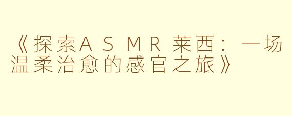 《探索ASMR莱西：一场温柔治愈的感官之旅》