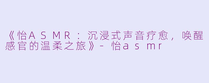 《怡ASMR：沉浸式声音疗愈，唤醒感官的温柔之旅》-怡asmr