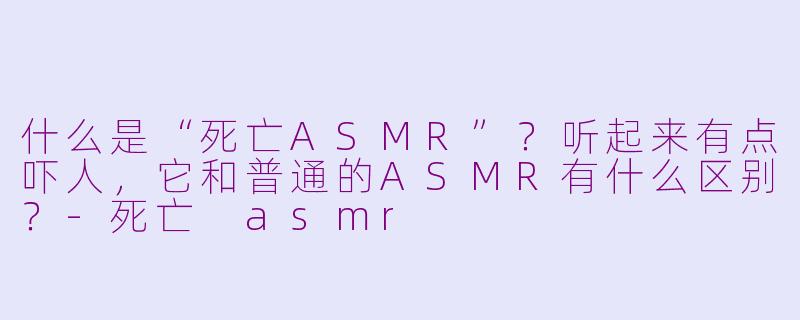 什么是“死亡ASMR”？听起来有点吓人，它和普通的ASMR有什么区别？-死亡 asmr
