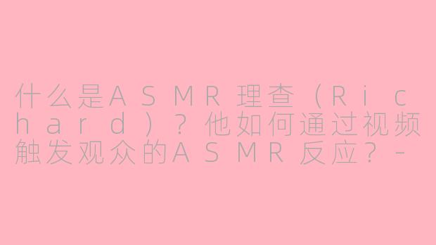 什么是ASMR理查（Richard）？他如何通过视频触发观众的ASMR反应？-asmr理查