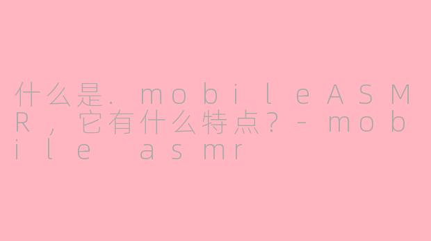 什么是.mobileASMR，它有什么特点？-mobile asmr
