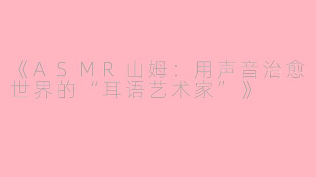 《ASMR山姆：用声音治愈世界的“耳语艺术家”》
