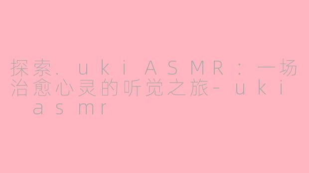 探索.ukiASMR：一场治愈心灵的听觉之旅-uki asmr