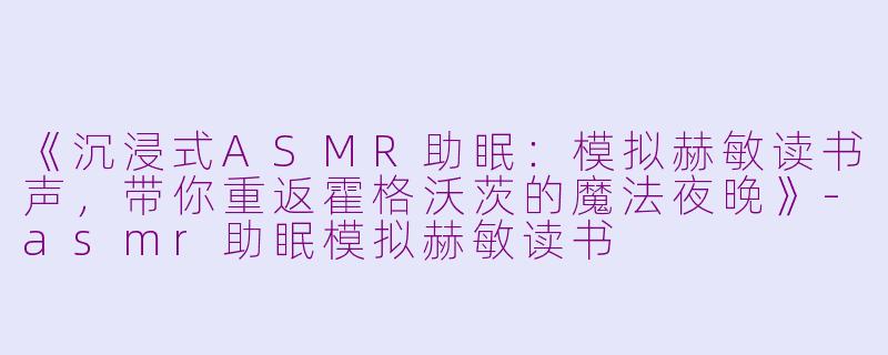 《沉浸式ASMR助眠：模拟赫敏读书声，带你重返霍格沃茨的魔法夜晚》-asmr助眠模拟赫敏读书