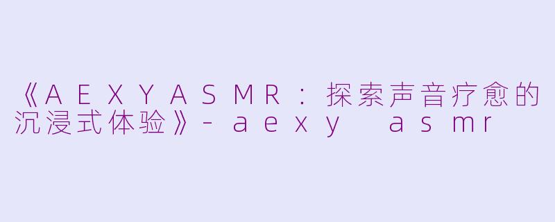 《AEXYASMR：探索声音疗愈的沉浸式体验》-aexy asmr