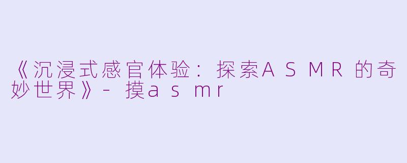 《沉浸式感官体验：探索ASMR的奇妙世界》-摸asmr