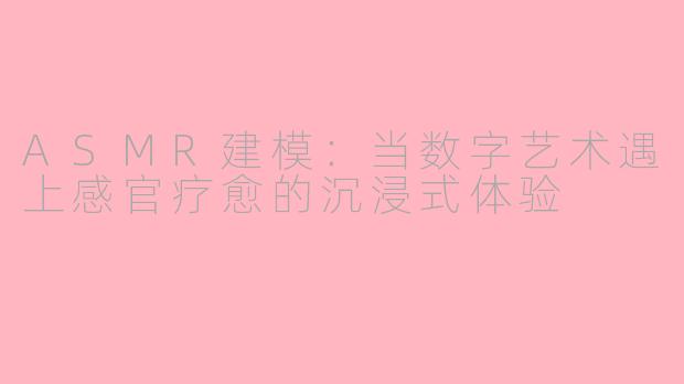 ASMR建模:当数字艺术遇上感官疗愈的沉浸式体验