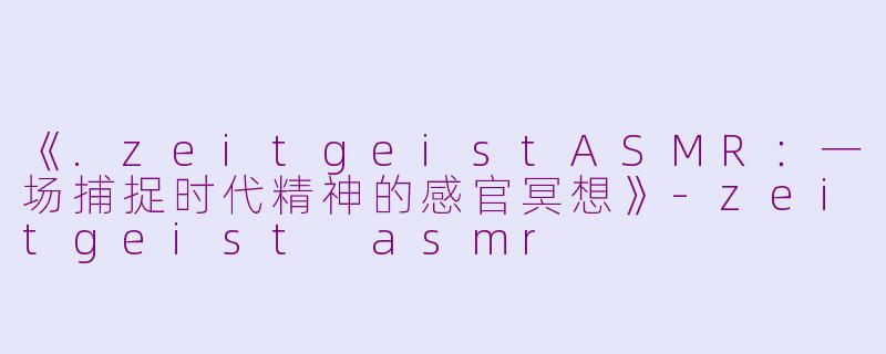 《.zeitgeistASMR：一场捕捉时代精神的感官冥想》-zeitgeist asmr