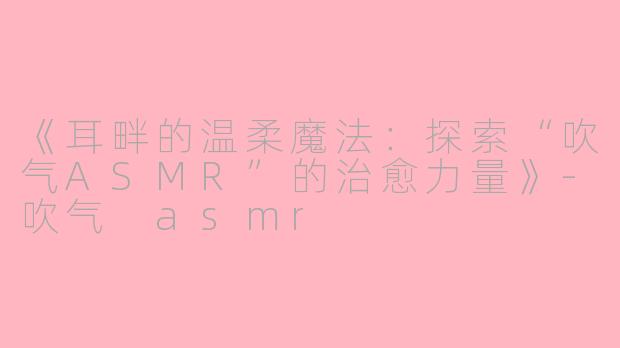 《耳畔的温柔魔法：探索“吹气ASMR”的治愈力量》-吹气 asmr