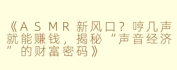 《ASMR新风口？哼几声就能赚钱，揭秘“声音经济”的财富密码》