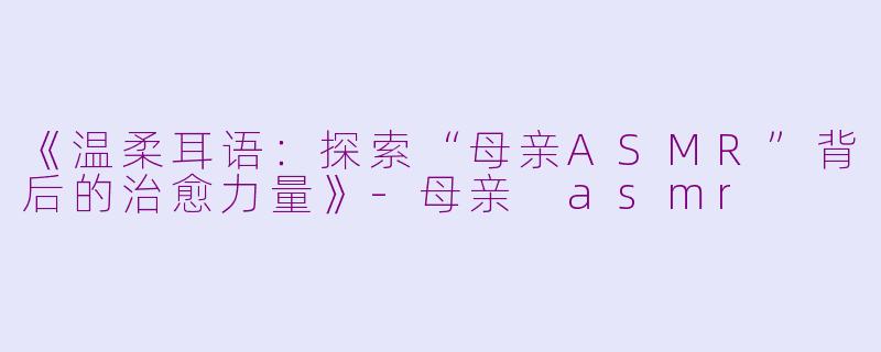 《温柔耳语：探索“母亲ASMR”背后的治愈力量》-母亲 asmr