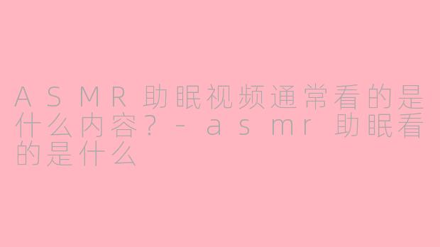 ASMR助眠视频通常看的是什么内容？-asmr助眠看的是什么