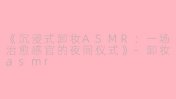 《沉浸式卸妆ASMR：一场治愈感官的夜间仪式》-卸妆asmr