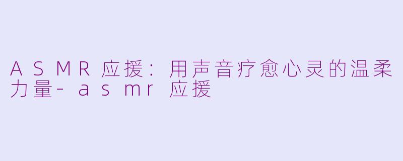 ASMR应援：用声音疗愈心灵的温柔力量-asmr应援