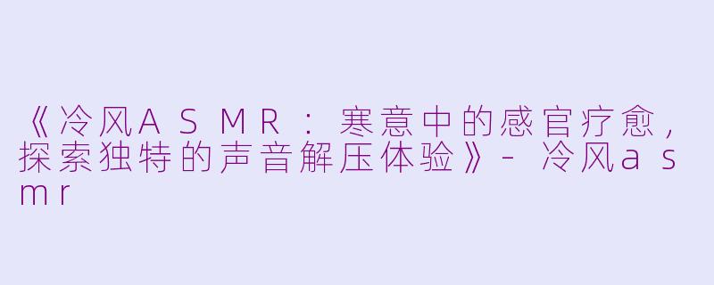 《冷风ASMR：寒意中的感官疗愈，探索独特的声音解压体验》-冷风asmr