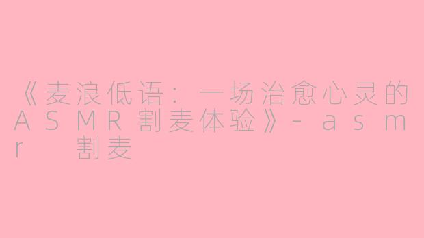 《麦浪低语：一场治愈心灵的ASMR割麦体验》-asmr 割麦
