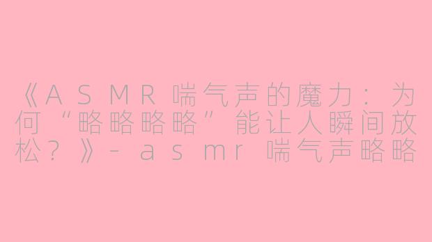 《ASMR喘气声的魔力：为何“略略略略”能让人瞬间放松？》-asmr喘气声略略略略