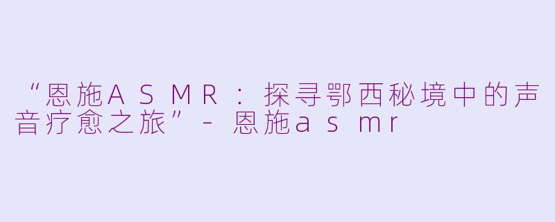 “恩施ASMR：探寻鄂西秘境中的声音疗愈之旅”-恩施asmr