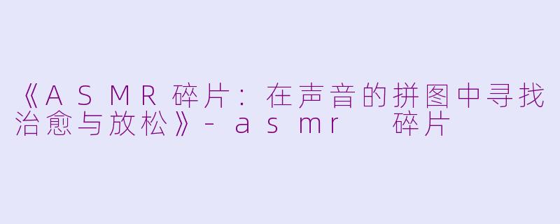 《ASMR碎片：在声音的拼图中寻找治愈与放松》-asmr 碎片