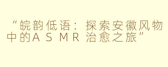 “皖韵低语：探索安徽风物中的ASMR治愈之旅”