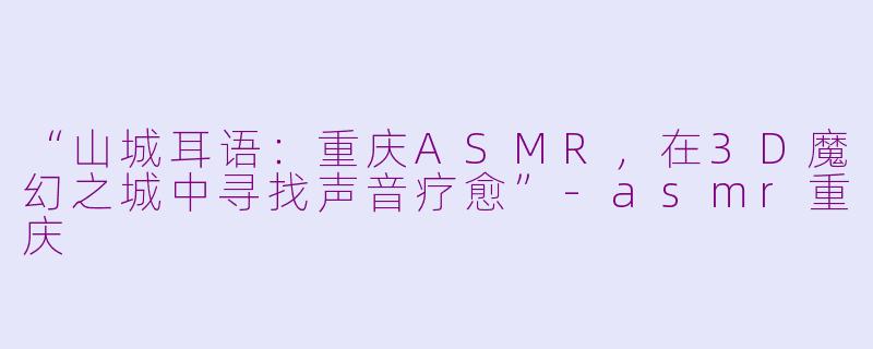 “山城耳语：重庆ASMR，在3D魔幻之城中寻找声音疗愈”-asmr重庆
