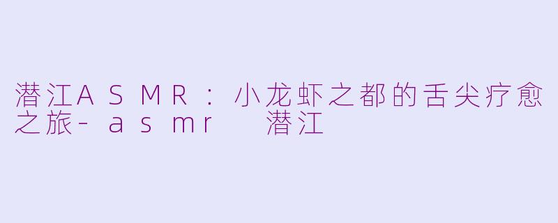 潜江ASMR：小龙虾之都的舌尖疗愈之旅-asmr 潜江