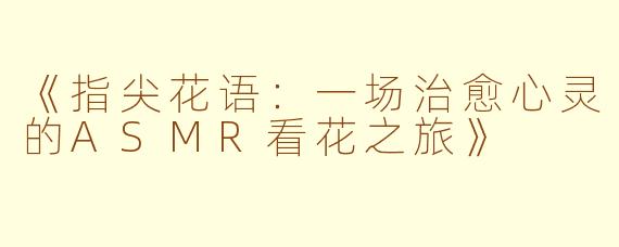 《指尖花语：一场治愈心灵的ASMR看花之旅》