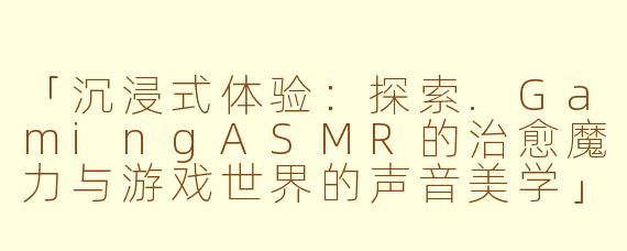 「沉浸式体验：探索.GamingASMR的治愈魔力与游戏世界的声音美学」