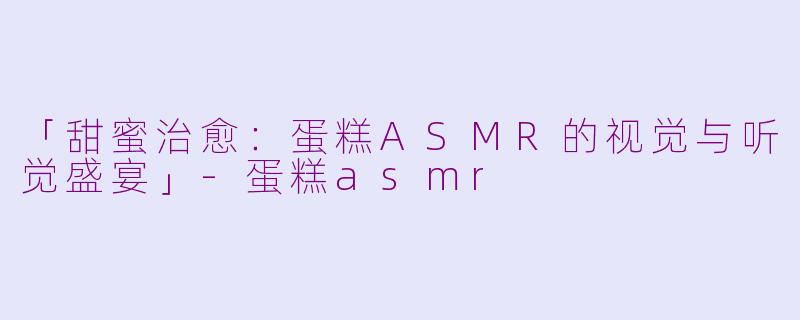 「甜蜜治愈：蛋糕ASMR的视觉与听觉盛宴」-蛋糕asmr