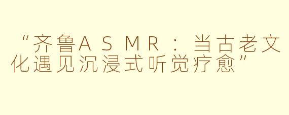 “齐鲁ASMR：当古老文化遇见沉浸式听觉疗愈”