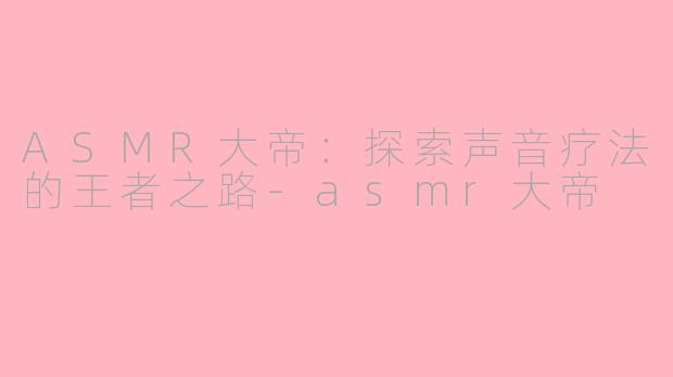 ASMR大帝：探索声音疗法的王者之路-asmr大帝