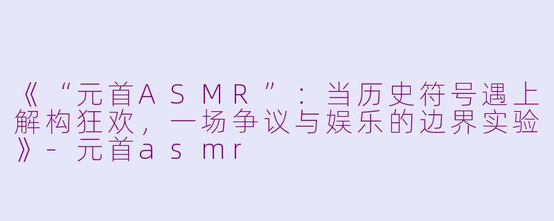 《“元首ASMR”：当历史符号遇上解构狂欢，一场争议与娱乐的边界实验》-元首asmr