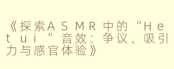 《探索ASMR中的“Hetui”音效：争议、吸引力与感官体验》