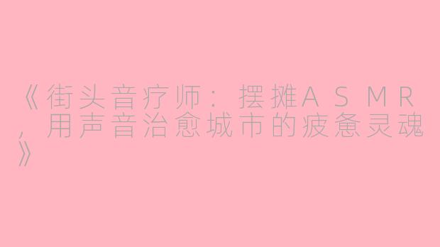 《街头音疗师:摆摊ASMR,用声音治愈城市的疲惫灵魂》