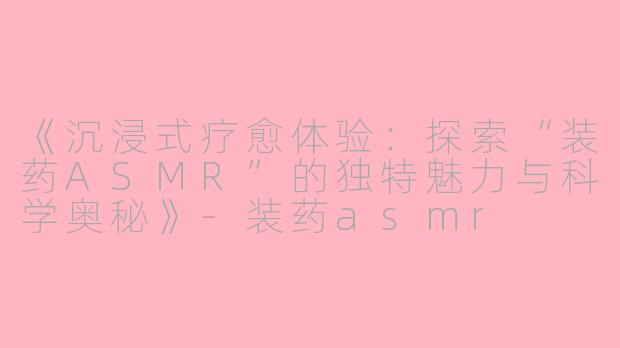 《沉浸式疗愈体验：探索“装药ASMR”的独特魅力与科学奥秘》-装药asmr