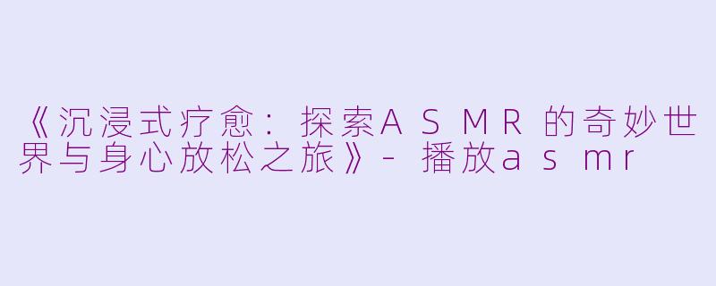 《沉浸式疗愈：探索ASMR的奇妙世界与身心放松之旅》-播放asmr
