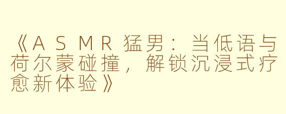 《ASMR猛男：当低语与荷尔蒙碰撞，解锁沉浸式疗愈新体验》